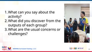 MATATAG Curriculum Training | 2024 38
1.What can you say about the
activity?
2.What did you discover from the
outputs of each group?
3.What are the usual concerns or
challenges?
 