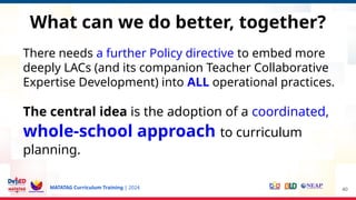 MATATAG Curriculum Training | 2024
What can we do better, together?
There needs a further Policy directive to embed more
deeply LACs (and its companion Teacher Collaborative
Expertise Development) into ALL operational practices.
The central idea is the adoption of a coordinated,
whole-school approach to curriculum
planning.
40
 