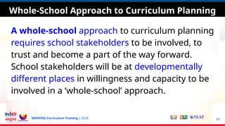 MATATAG Curriculum Training | 2024
A whole-school approach to curriculum planning
requires school stakeholders to be involved, to
trust and become a part of the way forward.
School stakeholders will be at developmentally
different places in willingness and capacity to be
involved in a ‘whole-school’ approach.
50
Whole-School Approach to Curriculum Planning
 