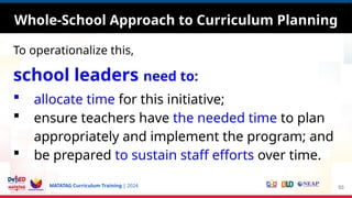MATATAG Curriculum Training | 2024
To operationalize this,
school leaders need to:
 allocate time for this initiative;
 ensure teachers have the needed time to plan
appropriately and implement the program; and
 be prepared to sustain staff efforts over time.
53
Whole-School Approach to Curriculum Planning
 