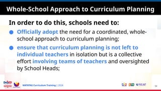 MATATAG Curriculum Training | 2024
Whole-School Approach to Curriculum Planning
In order to do this, schools need to:
● Officially adopt the need for a coordinated, whole-
school approach to curriculum planning;
● ensure that curriculum planning is not left to
individual teachers in isolation but is a collective
effort involving teams of teachers and oversighted
by School Heads;
54
 