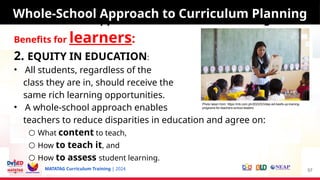 MATATAG Curriculum Training | 2024
Whole-School Approach to Curriculum Planning
Benefits for learners:
2. EQUITY IN EDUCATION:
• All students, regardless of the
class they are in, should receive the
same rich learning opportunities.
• A whole-school approach enables
teachers to reduce disparities in education and agree on:
○ What content to teach,
○ How to teach it, and
○ How to assess student learning.
57
Whole-School Approach to Curriculum Planning
Photo taken from: https://mb.com.ph/2023/5/3/dep-ed-beefs-up-training-
programs-for-teachers-school-leaders
 