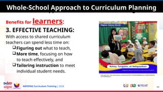 MATATAG Curriculum Training | 2024
Whole-School Approach to Curriculum Planning
Benefits for learners:
3. EFFECTIVE TEACHING:
With access to shared curriculum
teachers can spend less time on:
Figuring out what to teach,
More time, focusing on how
to teach effectively, and
Tailoring instruction to meet
individual student needs.
58
Whole-School Approach to Curriculum Planning
Photo taken from: https://web.facebook.com/photo.php?fbid=745354564299686&set=pb.100064754464538.-
2207520000&type=3
 