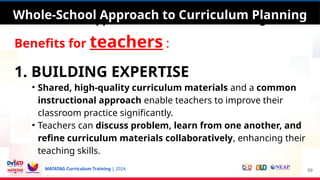 MATATAG Curriculum Training | 2024
Whole-School Approach to Curriculum Planning
Benefits for teachers :
1. BUILDING EXPERTISE
• Shared, high-quality curriculum materials and a common
instructional approach enable teachers to improve their
classroom practice significantly.
• Teachers can discuss problem, learn from one another, and
refine curriculum materials collaboratively, enhancing their
teaching skills.
59
Whole-School Approach to Curriculum Planning
 