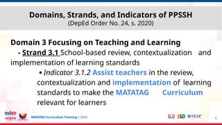 MATATAG Curriculum Training | 2024
Domain 3 Focusing on Teaching and Learning
- Strand 3.1 School-based review, contextualization and
implementation of learning standards
●
Indicator 3.1.2 Assist teachers in the review,
contextualization and implementation of learning
standards to make the MATATAG Curriculum
relevant for learners
6
Domains, Strands, and Indicators of PPSSH
(DepEd Order No. 24, s. 2020)
 