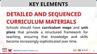 MATATAG Curriculum Training | 2024
DETAILED AND SEQUENCED
CURRICULUM MATERIALS
Schools should have curriculum maps and unit
plans that provide a structured framework for
teaching, ensuring that knowledge and skills
become increasingly sophisticated over time.
62
KEY ELEMENTS
 