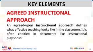 MATATAG Curriculum Training | 2024
AGREED INSTRUCTIONAL
APPROACH
An agreed-upon instructional approach defines
what effective teaching looks like in the classroom. It is
often codified in documents like instructional
playbooks.
63
KEY ELEMENTS
 