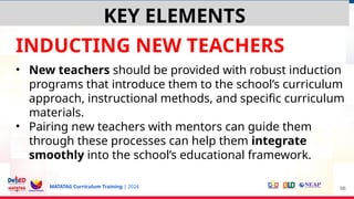 MATATAG Curriculum Training | 2024
INDUCTING NEW TEACHERS
• New teachers should be provided with robust induction
programs that introduce them to the school’s curriculum
approach, instructional methods, and specific curriculum
materials.
• Pairing new teachers with mentors can guide them
through these processes can help them integrate
smoothly into the school’s educational framework.
66
KEY ELEMENTS
 