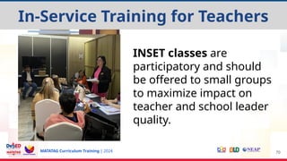 MATATAG Curriculum Training | 2024 70
INSET classes are
participatory and should
be offered to small groups
to maximize impact on
teacher and school leader
quality.
In-Service Training for Teachers
 