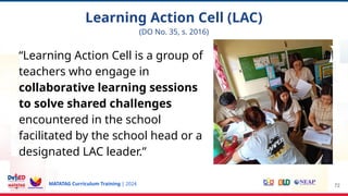 MATATAG Curriculum Training | 2024
“Learning Action Cell is a group of
teachers who engage in
collaborative learning sessions
to solve shared challenges
encountered in the school
facilitated by the school head or a
designated LAC leader.”
72
Learning Action Cell (LAC)
(DO No. 35, s. 2016)
 