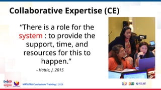 MATATAG Curriculum Training | 2024
“There is a role for the
system : to provide the
support, time, and
resources for this to
happen.”
- Hattie, J. 2015
Collaborative Expertise (CE)
 