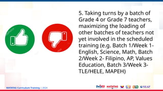 MATATAG Curriculum Training | 2024
5. Taking turns by a batch of
Grade 4 or Grade 7 teachers,
maximizing the loading of
other batches of teachers not
yet involved in the scheduled
training (e.g. Batch 1/Week 1-
English, Science, Math, Batch
2/Week 2- Filipino, AP, Values
Education, Batch 3/Week 3-
TLE/HELE, MAPEH)
 