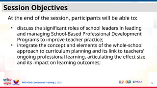 MATATAG Curriculum Training | 2024
Session Objectives
At the end of the session, participants will be able to:
• discuss the significant roles of school leaders in leading
and managing School-Based Professional Development
Programs to improve teacher practice;
• integrate the concept and elements of the whole-school
approach to curriculum planning and its link to teachers’
ongoing professional learning, articulating the effect size
and its impact on learning outcomes;
10
 