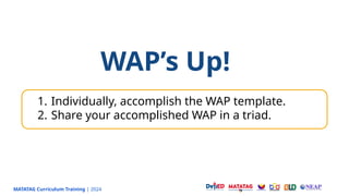MATATAG Curriculum Training | 2024
WAP’s Up!
1. Individually, accomplish the WAP template.
2. Share your accomplished WAP in a triad.
 