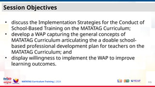 MATATAG Curriculum Training | 2024
• discuss the Implementation Strategies for the Conduct of
School-Based Training on the MATATAG Curriculum;
• develop a WAP capturing the general concepts of
MATATAG Curriculum articulating the a doable school-
based professional development plan for teachers on the
MATATAG Curriculum; and
• display willingness to implement the WAP to improve
learning outcomes.
113
Session Objectives
 
