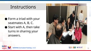 MATATAG Curriculum Training | 2024
● Form a triad with your
seatmates A, B, C.
● Start with A, then take
turns in sharing your
answers.
15
Instructions
 