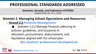MATATAG Curriculum Training | 2024
Domain 2. Managing School Operations and Resources
- Strand 2.2 Financial Management
● Indicator 2.2.2 Manage Finances adhering to
policies, guidelines, and issuances in
allocation, procurement, disbursement, and
liquidation aligned with the school plan
(for teachers’ professional development).
4
Domains, Strands, and Indicators of PPSSH
(DepEd Order No. 24, s. 2020)
PROFESSIONAL STANDARDS ADDRESSED
 