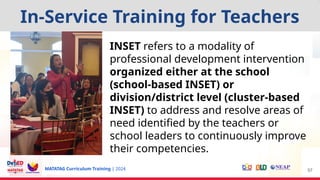 MATATAG Curriculum Training | 2024 57
INSET refers to a modality of
professional development intervention
organized either at the school
(school-based INSET) or
division/district level (cluster-based
INSET) to address and resolve areas of
need identified by the teachers or
school leaders to continuously improve
their competencies.
In-Service Training for Teachers
 