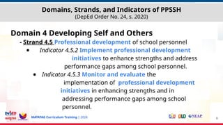 MATATAG Curriculum Training | 2024
Domains, Strands, and Indicators of PPSSH
(DepEd Order No. 24, s. 2020)
Domain 4 Developing Self and Others
- Strand 4.5 Professional development of school personnel
● Indicator 4.5.2 Implement professional development
initiatives to enhance strengths and address
performance gaps among school personnel.
● Indicator 4.5.3 Monitor and evaluate the
implementation of professional development
initiatives in enhancing strengths and in
addressing performance gaps among school
personnel.
6
 