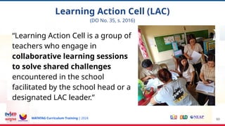 MATATAG Curriculum Training | 2024
“Learning Action Cell is a group of
teachers who engage in
collaborative learning sessions
to solve shared challenges
encountered in the school
facilitated by the school head or a
designated LAC leader.”
60
Learning Action Cell (LAC)
(DO No. 35, s. 2016)
 
