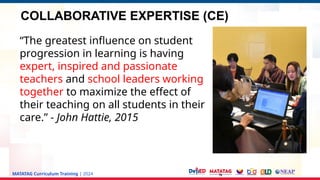 MATATAG Curriculum Training | 2024
“The greatest influence on student
progression in learning is having
expert, inspired and passionate
teachers and school leaders working
together to maximize the effect of
their teaching on all students in their
care.” - John Hattie, 2015
COLLABORATIVE EXPERTISE (CE)
 