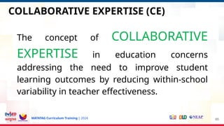 MATATAG Curriculum Training | 2024
COLLABORATIVE EXPERTISE (CE)
The concept of COLLABORATIVE
EXPERTISE in education concerns
addressing the need to improve student
learning outcomes by reducing within-school
variability in teacher effectiveness.
65
 