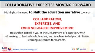 MATATAG Curriculum Training | 2024
COLLABORATIVE EXPERTISE MOVING FORWARD
Highlights the need to shift the education narrative towards
COLLABORATION,
EXPERTISE, AND
EVIDENCE-BASED IMPROVEMENT
This shift is critical if we, at the Department of Education, wish
ultimately, to lead schools, leaders, and teachers to help attain better
learning outcomes for learners.
66
 