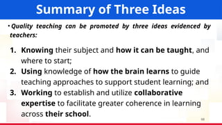 Bureau of Human Resource and Organizational
Development
Summary of Three Ideas
• Quality teaching can be promoted by three ideas evidenced by
teachers:
1. Knowing their subject and how it can be taught, and
where to start;
2. Using knowledge of how the brain learns to guide
teaching approaches to support student learning; and
3. Working to establish and utilize collaborative
expertise to facilitate greater coherence in learning
across their school.
68
 