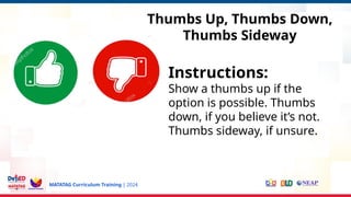 MATATAG Curriculum Training | 2024
Thumbs Up, Thumbs Down,
Thumbs Sideway
Instructions:
Show a thumbs up if the
option is possible. Thumbs
down, if you believe it’s not.
Thumbs sideway, if unsure.
 