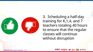 MATATAG Curriculum Training | 2024
3. Scheduling a half-day
training for K,1,4, and 7
teachers totaling 40 hours
to ensure that the regular
classes will continue
without disruption
 