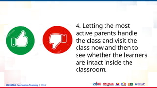 MATATAG Curriculum Training | 2024
4. Letting the most
active parents handle
the class and visit the
class now and then to
see whether the learners
are intact inside the
classroom.
 