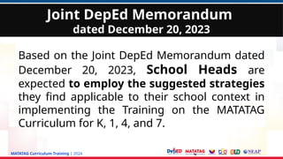 MATATAG Curriculum Training | 2024
Based on the Joint DepEd Memorandum dated
December 20, 2023, School Heads are
expected to employ the suggested strategies
they find applicable to their school context in
implementing the Training on the MATATAG
Curriculum for K, 1, 4, and 7.
Joint DepEd Memorandum
dated December 20, 2023
 