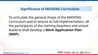 MATATAG Curriculum Training | 2024
Significance of MATATAG Curriculum
To articulate the general shape of the MATATAG
Curriculum and to ensure its full implementation, all
the participants of the training (teachers and school
leaders) shall develop a Work Application Plan
(WAP).
 