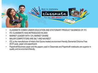 •   CLASSMATE COMES UNDER EDUCATION AND STATIONARY PRODUCT BUSINESS OF ITC
•   ITC CLASSMATE WAS INTRODUCED IN 2003
•   MARKET LEADER WITH 12% MARKET SHARE
•   MAJOR COMPETITORS ARE BILT AND NAVNEET
•   ITC is the manufacturer of India's first Ozone treated environment friendly Elemental Chlorine Free
    (ECF) pulp, paper and paperboard.
•   Paperkraft Business paper and the papers used in Classmate and Paperkraft notebooks are superior in
    quality and environment-friendly.
 