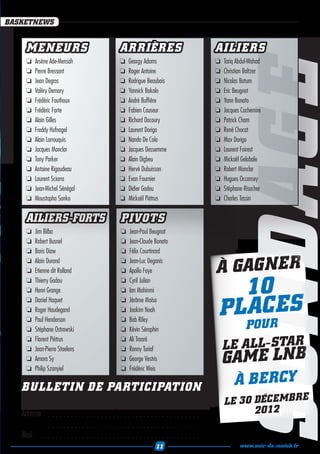 BASKETNEWS


     MENEURS                                          ARRIÈRES                                     AILIERS
     ❏❏ Arsène Ade-Mensah                             ❏❏ Georgy Adams                              ❏❏ Tariq Abdul-Wahad




                                                                                                              SONDAGE
     ❏❏ Pierre Bressant                               ❏❏ Roger Antoine                             ❏❏ Christian Baltzer
     ❏❏ Jean Degros                                   ❏❏ Rodrigue Beaubois                         ❏❏ Nicolas Batum
     ❏❏ Valéry Demory                                 ❏❏ Yannick Bokolo                            ❏❏ Eric Beugnot
     ❏❏ Frédéric Fauthoux                             ❏❏ André Buffière                            ❏❏ Yann Bonato
     ❏❏ Frédéric Forte                                ❏❏ Fabien Causeur                            ❏❏ Jacques Cachemire
     ❏❏ Alain Gilles                                  ❏❏ Richard Dacoury                           ❏❏ Patrick Cham
     ❏❏ Freddy Hufnagel                               ❏❏ Laurent Dorigo                            ❏❏ René Chocat
     ❏❏ Alain Larrouquis                              ❏❏ Nando De Colo                             ❏❏ Max Dorigo
     ❏❏ Jacques Monclar                               ❏❏ Jacques Dessemme                          ❏❏ Laurent Foirest
     ❏❏ Tony Parker                                   ❏❏ Alain Digbeu                              ❏❏ Mickaël Gelabale
     ❏❏ Antoine Rigaudeau                             ❏❏ Hervé Dubuisson                           ❏❏ Robert Monclar
     ❏❏ Laurent Sciarra                               ❏❏ Evan Fournier                             ❏❏ Hugues Occansey
     ❏❏ Jean-Michel Sénégal                           ❏❏ Didier Gadou                              ❏❏ Stéphane Risacher
     ❏❏ Moustapha Sonko                               ❏❏ Mickaël Piétrus                           ❏❏ Charles Tassin


     AILIERS-FORTS                                     PIVOTS
     ❏❏ Jim Bilba                                      ❏❏ Jean-Paul Beugnot
     ❏❏ Robert Busnel                                  ❏❏ Jean-Claude Bonato
     ❏❏ Boris Diaw                                     ❏❏ Félix Courtinard

                                                                                                   À GAG N E R
     ❏❏ Alain Durand                                   ❏❏ Jean-Luc Deganis
     ❏❏ Etienne dit Rolland                            ❏❏ Apollo Faye


                                                                                                      10
     ❏❏ Thierry Gadou                                  ❏❏ Cyril Julian
     ❏❏ Henri Grange                                   ❏❏ Ian Mahinmi


                                                                                                    PLAC ES
     ❏❏ Daniel Haquet                                  ❏❏ Jérôme Moïso
     ❏❏ Roger Haudegand                                ❏❏ Joakim Noah
     ❏❏ Paul Henderson                                 ❏❏ Bob Riley
     ❏❏ Stéphane Ostrowski                             ❏❏ Kévin Séraphin                                        POU R
                                                                                                      LE ALL-STAR
     ❏❏ Florent Piétrus                                ❏❏ Ali Traoré


                                                                                                     GAM E LN B
     ❏❏ Jean-Pierre Staelens                           ❏❏ Ronny Turiaf
     ❏❏ Amara Sy                                       ❏❏ George Vestris
     ❏❏ Philip Szanyiel                                ❏❏ Frédéric Weis

   BULLETIN DE PARTICIPATION                                                                               À B E RCY
   Nom : . . . . . . . . . . . . . . . . Prénom : . . . . . . . . . . . . . . . . . . . .             LE 30 DÉCE M B R E
   Adresse : . . . . . . . . . . . . . . . . . . . . . . . . . . . . . . . . . . . . . . . . .              2012
   	           . . . . . . . . . . . . . . . . . . . . . . . . . . . . . . . . . . . . . . . . .
   Mail : . . . . . . . . . . . . . . . . . . . . . . . . . . . . . . . . . . . . . . . . . . .
                                                                         11                                  www.soir-de-match.fr
 