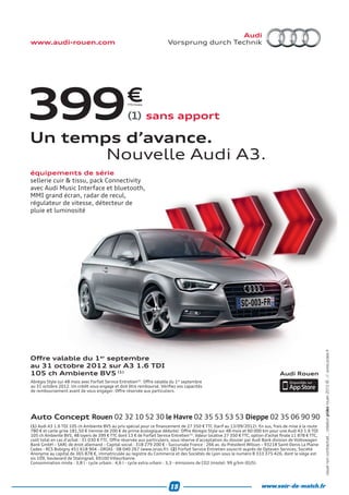 www.audi-rouen.com                                                      Vorsprung durch Technik




399                                               €TTC/mois




                                                   (1) sans apport

Un temps d’avance.
       Nouvelle Audi A3.
équipements de série
sellerie cuir & tissu, pack Connectivity
avec Audi Music Interface et bluetooth,
MMI grand écran, radar de recul,
régulateur de vitesse, détecteur de
pluie et luminosité




                                                                                                                                                           rouen 2012 © .//. www.poles.fr




Oﬀre valable du 1er septembre
au 31 octobre 2012 sur A3 1.6 TDI
105 ch Ambiente BV5 (1)                                                                                                            Audi Rouen
Abrégio Style sur 48 mois avec Forfait Service Entretien(2). Oﬀre valable du 1er septembre
au 31 octobre 2012. Un crédit vous engage et doit être remboursé. Vériﬁez vos capacités
de remboursement avant de vous engager. Oﬀre réservée aux particuliers.




Auto Concept Rouen 02 32 10 52 30 le Havre 02 35 53 53 53 Dieppe 02 35 06 90 90
                                                                                                                                                           visuel non contractuel _ création




(1) Audi A3 1.6 TDI 105 ch Ambiente BV5 au prix spécial pour ce ﬁnancement de 27 350 € TTC (tarif au 13/09/2012). En sus, frais de mise à la route
780 € et carte grise 181,50 € (remise de 200 € de prime écologique déduite). Oﬀre Abregio Style sur 48 mois et 60 000 km pour une Audi A3 1.6 TDI
105 ch Ambiente BV5, 48 loyers de 399 € TTC dont 13 € de Forfait Service Entretien (2). Valeur locative 27 350 € TTC, option d’achat ﬁnale 11 878 € TTC,
coût total en cas d’achat : 31 030 € TTC. Oﬀre réservée aux particuliers, sous réserve d’acceptation du dossier par Audi Bank division de Volkswagen
Bank GmbH – SARL de droit allemand – Capital social : 318 279 200 € - Succursale France : 266 av. du Président Wilson – 93218 Saint-Denis La Plaine
Cedex - RCS Bobigny 451 618 904 - ORIAS : 08 040 267 (www.orias.fr). (2) Forfait Service Entretien souscrit auprès de Opteven Services, Société
Anonyme au capital de 365 878 €, immatriculée au registre du Commerce et des Sociétés de Lyon sous le numéro B 333 375 426, dont le siège est
sis 109, boulevard de Stalingrad, 69100 Villeurbanne.
Consommation mixte : 3,8 l - cycle urbain : 4,6 l - cycle extra urbain : 3,3 - émissions de CO2 (mixte): 99 g/km (EU5)




                                                                         15                                              www.soir-de-match.fr
 
