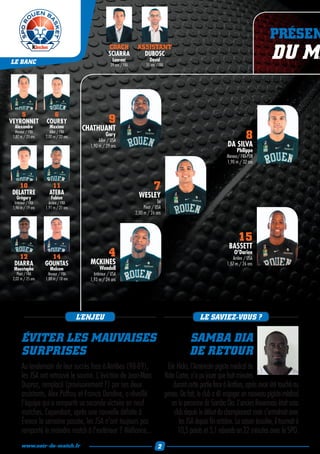 PRÉSEN
LE BANC
                                                     COACH
                                                     SCIARRA
                                                       Laurent
                                                      39 ans / FRA
                                                                      ASSISTANT
                                                                        DUBOSC
                                                                              David
                                                                            35 ans / FRA
                                                                                                                                                 DU MA

    5                 6
VEYRONNET           COURBY                           9
  Alexandre           Maxime           CHATHUANT
  Meneur / FRA
 1,87 m / 25 ans
                       Ailier / FRA
                    2,00 m / 22 ans                Gary
                                              Ailier / USA
                                                                                                                                     8
                                         1,90 m / 29 ans                                                                   DA SILVA
                                                                                                                                Philippe
                                                                                                                          Meneur/ FRA-POR
                                                                                                                          1,90 m / 32 ans



    10
 DELATTRE
                       11
                      ATEBA
                                                                                 7
   Grégory             Fabien                                          WESLEY
  Intérieur / FRA     Arrière / FRA                                                Tai
 1,96 m / 19 ans    1,91 m / 21 ans                                       Pivot / USA
                                                                     2,00 m / 26 ans




                                                                                                                                 15
                                                                                                                           BASSETT
    12                14                             4                                                                        O’Darien
                                                                                                                             Arrière / USA
  DIARRA            GOUNTAS              MCKINES                                                                          1,87 m / 26 ans
 Moustapha            Malcom                   Wendell
    Pivot / FRA      Meneur / FRA          Intérieur / USA
 2,02 m / 25 ans    1,88 m / 18 ans      1,93 m / 24 ans




                                      L’ENJEU                                                                LE SAVIEZ-VOUS ?

       ÉVITER LES MAUVAISES                                                                             SAMBA DIA
       SURPRISES                                                                                        DE RETOUR
       Au lendemain de leur succès face à Antibes (98-89),                                  Eric Hicks, l’Américain pigiste médical de
       les JSA ont retrouvé le sourire. L'éviction de Jean-Marc                            Nate Carter, n’a pu jouer que huit minutes
       Dupraz, remplacé (provisoirement ?) par ses deux                                        durant cette partie face à Antibes, après avoir été touché au
       assistants, Alex Palfroy et Francis Dandine, a réveillé                             genou. De fait, le club a dû engager un nouveau pigiste médical
       l'équipe qui a remporté sa seconde victoire en neuf                                    en la personne de Samba Dia. L’ancien Rouennais était sans
       matches. Cependant, après une nouvelle défaite à                                         club depuis le début du championnat mais s’entraînait avec
       Évreux la semaine passée, les JSA n’ont toujours pas                                        les JSA depuis fin octobre. La saison écoulée, il tournait à
       remporté le moindre match à l’extérieur ? Méfiance...                                      10,5 points et 3,1 rebonds en 22 minutes avec le SPO.
       www.soir-de-match.fr                                                         2
 