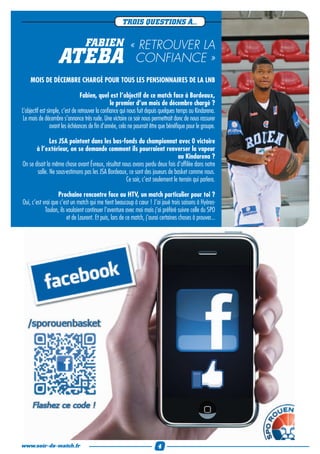 TROIS QUESTIONS À...

                                  FABIEN « RETROUVER LA
                   ATEBA                                     CONFIANCE »
    MOIS DE DÉCEMBRE CHARGÉ POUR TOUS LES PENSIONNAIRES DE LA LNB

                                 Fabien, quel est l’objectif de ce match face à Bordeaux,
                                                  le premier d’un mois de décembre chargé ?
L’objectif est simple, c’est de retrouver la confiance qui nous fuit depuis quelques temps au Kindarena.
 Le mois de décembre s’annonce très rude. Une victoire ce soir nous permettrait donc de nous rassurer
                 avant les échéances de fin d’année, cela ne pourrait être que bénéfique pour le groupe.

              Les JSA pointent dans les bas-fonds du championnat avec 0 victoire
       à l’extérieur, on se demande comment ils pourraient renverser la vapeur
                                                                               au Kindarena ?
On se disait la même chose avant Évreux, résultat nous avons perdu deux fois d’affilée dans notre
       salle. Ne sous-estimons pas les JSA Bordeaux, ce sont des joueurs de basket comme nous.
                                                    Ce soir, c’est seulement le terrain qui parlera.

                   Prochaine rencontre face au HTV, un match particulier pour toi ?
Oui, c’est vrai que c’est un match qui me tient beaucoup à cœur ! J’ai joué trois saisons à Hyères-
            Toulon, ils voulaient continuer l’aventure avec moi mais j’ai préféré suivre celle du SPO
                        et de Laurent. Et puis, lors de ce match, j’aurai certaines choses à prouver...




www.soir-de-match.fr                                                     4
 