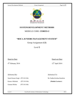 System Development Methods Group Assignment Page 1 of 57
Level 2 Asia Pacific Institute of Information Technology 2014
SYSTEM DEVELOPMENT METHODS
MODULE CODE: CE00321-2
“BOCA JUNIORS MANAGEMENT SYSTEM”
Group Assignment (G2)
Level 2
Hand-in-Date: Hand-out-Date:
4th
February 2014 12th
April 2014
Submitted By: Submitted To:
Sumit Kumar Singh (PT1181104) Mr. Radha Krishna Rambola
Kumar Abhishek (PT1181106) (Module Lecturer)
Gautam Mishra (PT1181108)
 