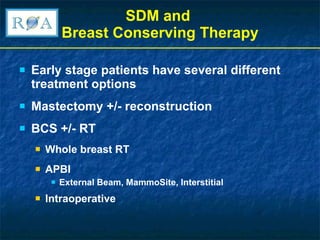 SDM and  Breast Conserving Therapy Early stage patients have several different treatment options  Mastectomy +/- reconstruction BCS +/- RT Whole breast RT APBI External Beam, MammoSite, Interstitial Intraoperative 