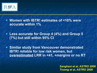 Women with IBTR! estimates of <10% were accurate within 1% Less accurate for Group 4 (4%) and Group 5 (7%) but still within 95% CI Similar study from Vancouver demonstrated IBTR! reliable for low risk women, but  overestimated  LRR in <41, +margins or no RT Sanghani et al, ASTRO 2008 Truong et al, ASTRO 2008  