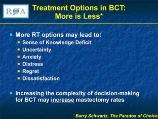 Treatment Options in BCT: More is Less* More RT options may lead to: Sense of Knowledge Deficit Uncertainty Anxiety Distress  Regret Dissatisfaction Increasing the complexity of decision-making for BCT may  increase  mastectomy rates *  Barry Schwartz, The Paradox of Choice 