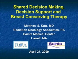 Shared Decision Making, Decision Support and  Breast Conserving Therapy Matthew S. Katz, MD Radiation Oncology Associates, PA Saints Medical Center Lowell, MA April 27, 2009 