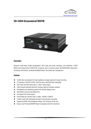 www.vehicle-dvr.com


SD-1004 Economical MDVR




Description


Advance H.264 Main Profile Compression, 4CH video and audio recording, mini dimension, 2*32G
SDHC card (Class 6/10), D1/HD1/CIF, 6 sensors input, 2 sensors output, RS-232/RS-485, delay alarm
recording, anti-vibration, professional MDVR Player, two levels user management


Features


�    H.264 video compression for high quality low storage needs and longer recording
�    D1 definition (720*576, NTSC, 704*576, PAL), QCIF/CIF/HD1 selectable.
�    4CH video and 4CH audio input, 1 video / audio output
�    Ultra compact extruded aluminum housing, light and vibration resistant
�    Embedded Linux operating system & On Screen Display menu
�    64G SDHC card at most( Class 6/10)
�    PC-based FAT 32 file system
�    Frame Rate per channel: (PAL) 1-25fps ; (NTSC) 1-30FPS
�    6 alarm inputs with selectable pre-alarm and post-alarm recording
�    Support for RFID, Police Detection Radar, Pan Tilt Zoom (PTZ), etc. .
�    Easy to use PC-based MDVR Player for playback and AVI conversion




                                                   1
 