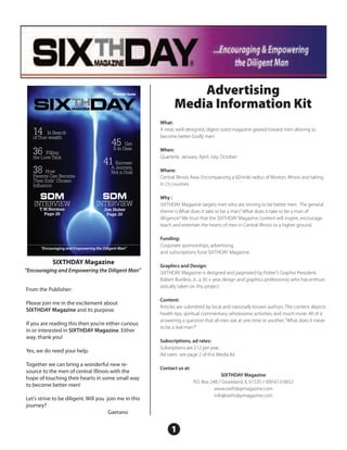 Premier Issue              Advertising
                                                                  Media Information Kit
                                                           What:
                                                           A neat, well-designed, digest-sized magazine geared toward men desiring to
   14     In Search
                                                           become better Godly men.
   of True wealth
                                           45     Get
                                           It in Gear
   36    Filling
                                                           When:
                                                           Quarterly: January, April, July, October
   the Love Tank
                                      41A Success:
                                          Journey,
   38    How
   Parents Can Become
                                          Not a Goal       Where:
                                                           Central Illinois Area. Encompassing a 60-mile radius of Morton, Illinois and taking
   Their Kids’ Chosen
   Influence                                               in 23 counties.

      SDM                             SDM                  Why :
   INTERVIEW                       INTERVIEW               SIXTHDAY Magazine targets men who are striving to be better men. The general
      T.W.Norman                       Jim Huber
        Page 28
                                                           theme is What does it take to be a man? What does it take to be a man of
                                        Page 20
                                                           diligence? We trust that the SIXTHDAY Magazine content will inspire, encourage,
                                                           teach and entertain the hearts of men in Central Illinois to a higher ground.

                                                           Funding:
                                                           Corporate sponsorships, advertising,
      “Encouraging and Empowering the Diligent Man”
                                                           and subscriptions fund SIXTHDAY Magazine.

            SIXTHDAY Magazine                              Graphics and Design:
“Encouraging and Empowering the Diligent Man”              SIXTHDAY Magazine is designed and paginated by Potter’s Graphix President,
                                                           Robert Burdess, Jr., a 30 + year design and graphics professional, who has enthusi-
                                                           astically taken on this project
From the Publisher:
                                                           Content:
Please join me in the excitement about
                                                           Articles are submitted by local and nationally known authors. The content depicts
SIXTHDAY Magazine and its purpose.
                                                           health tips, spiritual commentary, wholesome activities, and much more. All of it
                                                           answering a question that all men ask at one time or another, “What does it mean
If you are reading this then you’re either curious
                                                           to be a real man?”
in or interested in SIXTHDAY Magazine. Either
way, thank you!
                                                           Subscriptions, ad rates:
                                                           Subsriptions are $12 per year.
Yes, we do need your help.
                                                           Ad rates- see page 2 of this Media Kit
Together we can bring a wonderful new re-
                                                           Contact us at:
source to the men of central Illinois with the
                                                                                           SIXTHDAY Magazine
hope of touching their hearts in some small way
                                                                            P.O. Box 248 / Groveland, IL 61535 / 309-613-0652
to become better men!
                                                                                       www.sixthdaymagazine.com
                                                                                       info@sixthdaymagazine.com
Let’s strive to be diligent. Will you join me in this
journey?
                                       Gaetano


                                                                1
 