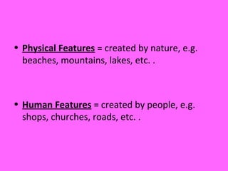 • Physical Features = created by nature, e.g.
beaches, mountains, lakes, etc. .
• Human Features = created by people, e.g.
shops, churches, roads, etc. .
 