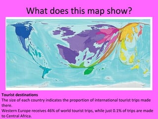 What does this map show?
Tourist destinations
The size of each country indicates the proportion of international tourist trips made
there.
Western Europe receives 46% of world tourist trips, while just 0.1% of trips are made
to Central Africa.
 