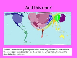 And this one?
Territory size shows the spending of residents when they make tourist visits abroad.
The four biggest tourist spenders are those from the United States, Germany, the
United Kingdom and Japan.
 