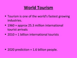 World Tourism
• Tourism is one of the world's fastest growing
industries.
• 1960 = approx 25.3 million international
tourist arrivals
• 2010 = 1 billion international tourists
• 2020 prediction = 1.6 billion people.
 