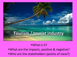 Tourism / tourist industryTourism / tourist industry
•What is it?
•What are the impacts, positive & negative?
•Who are the stakeholders (points of view?)
 